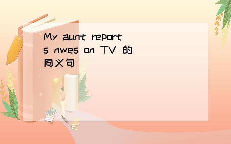 My aunt reports nwes on TV 的同义句