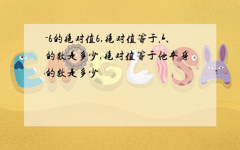 -6的绝对值6,绝对值等于六的数是多少,绝对值等于他本身的数是多少