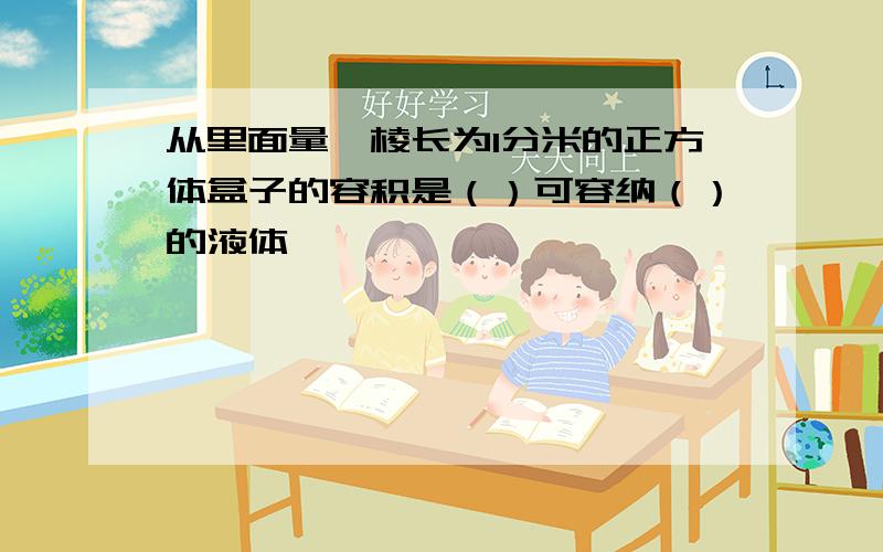 从里面量,棱长为1分米的正方体盒子的容积是（）可容纳（）的液体