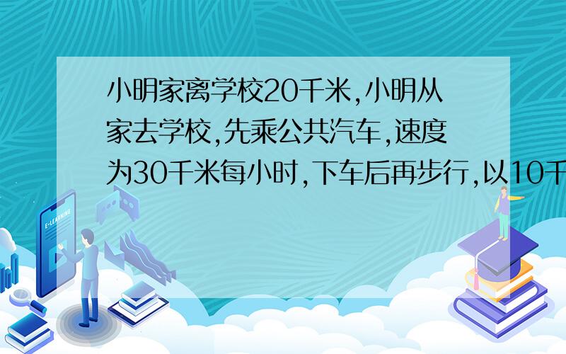 小明家离学校20千米,小明从家去学校,先乘公共汽车,速度为30千米每小时,下车后再步行,以10千米每小时的速度步行到校,