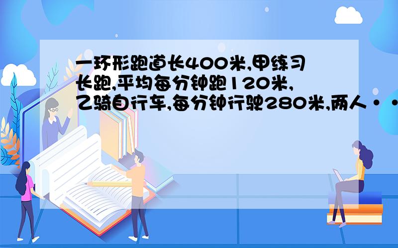 一环形跑道长400米,甲练习长跑,平均每分钟跑120米,乙骑自行车,每分钟行驶280米,两人······