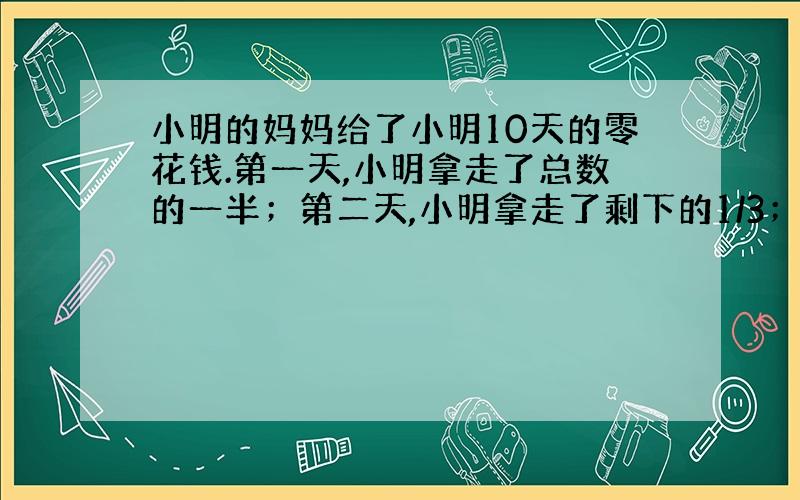 小明的妈妈给了小明10天的零花钱.第一天,小明拿走了总数的一半；第二天,小明拿走了剩下的1/3；第三天,小明拿走了剩下的