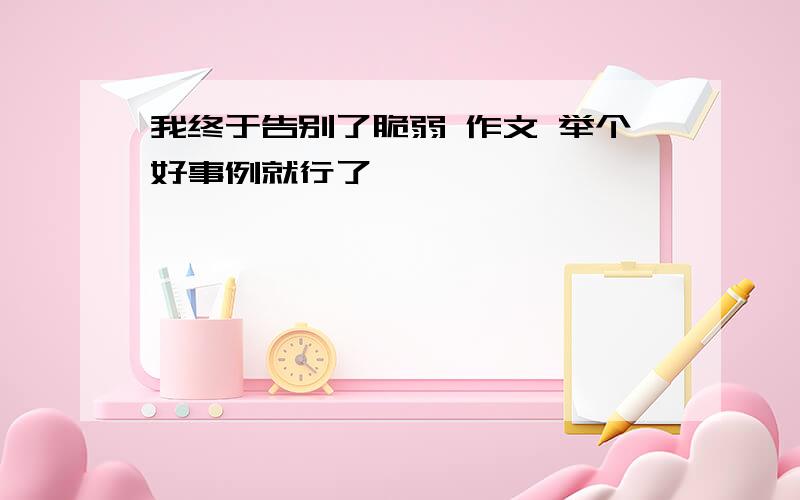 我终于告别了脆弱 作文 举个好事例就行了,