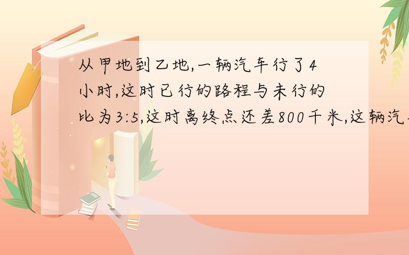 从甲地到乙地,一辆汽车行了4小时,这时已行的路程与未行的比为3:5,这时离终点还差800千米,这辆汽车的平