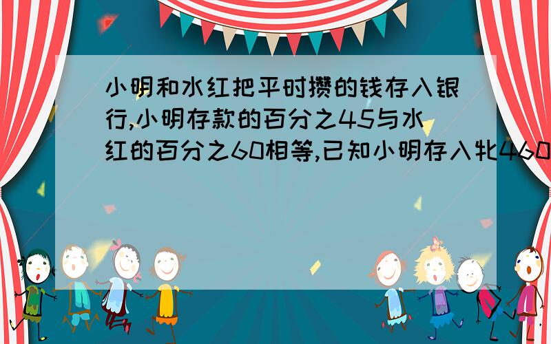 小明和水红把平时攒的钱存入银行,小明存款的百分之45与水红的百分之60相等,已知小明存入牝460元,小...