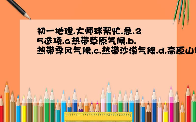 初一地理.大师球帮忙.急.25选项.a热带草原气候.b.热带季风气候.c.热带沙漠气候.d.高原山地气候