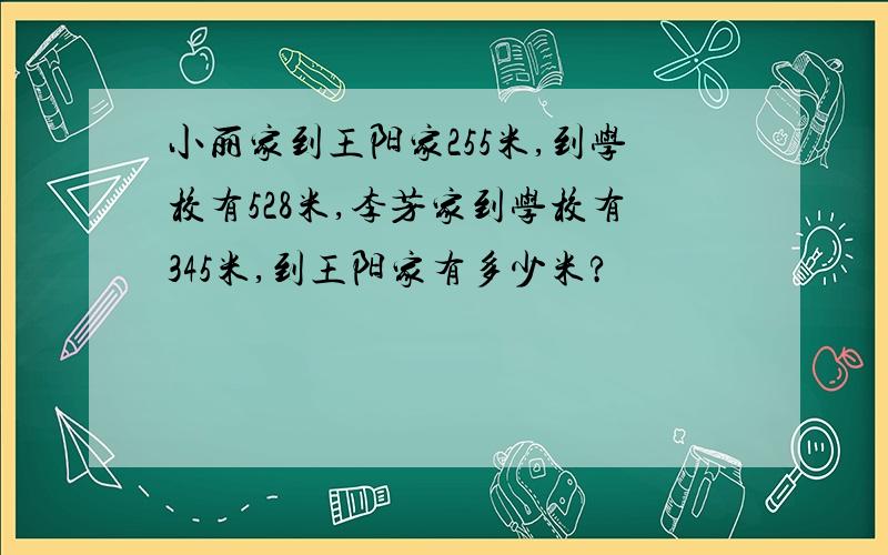 小丽家到王阳家255米,到学校有528米,李芳家到学校有345米,到王阳家有多少米?