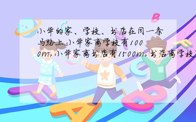 小华的家、学校、书店在同一条马路上.小华家离学校有1000m,小华家离书店有1500m,书店离学校有500m.小华步行速