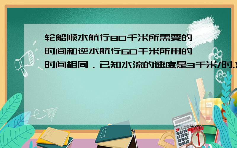 轮船顺水航行80千米所需要的时间和逆水航行60千米所用的时间相同．已知水流的速度是3千米/时，求轮船在静水中的速度．