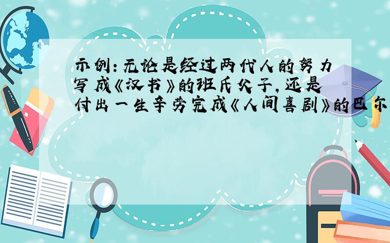 示例：无论是经过两代人的努力写成《汉书》的班氏父子,还是付出一生辛劳完成《人间喜剧》的巴尔扎克；无论是徒步穿行南极的秦大