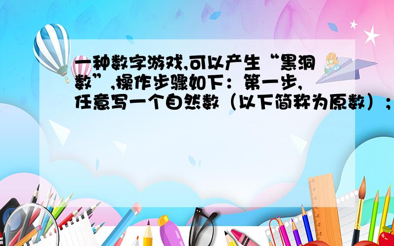 一种数字游戏,可以产生“黑洞数”,操作步骤如下：第一步,任意写一个自然数（以下简称为原数）； 第