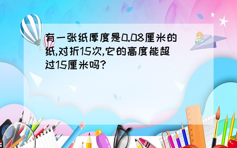 有一张纸厚度是0.08厘米的纸,对折15次,它的高度能超过15厘米吗?