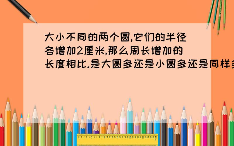 大小不同的两个圆,它们的半径各增加2厘米,那么周长增加的长度相比.是大圆多还是小圆多还是同样多?