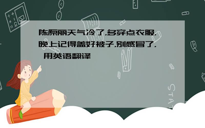 陈原丽天气冷了，多穿点衣服，晚上记得盖好被子，别感冒了， 用英语翻译