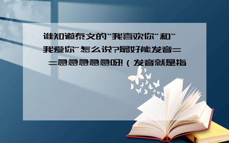 谁知道泰文的“我喜欢你”和“我爱你”怎么说?最好能发音= =急急急急急呀!（发音就是指…嗯……就是用拼音 声调 啥的%…