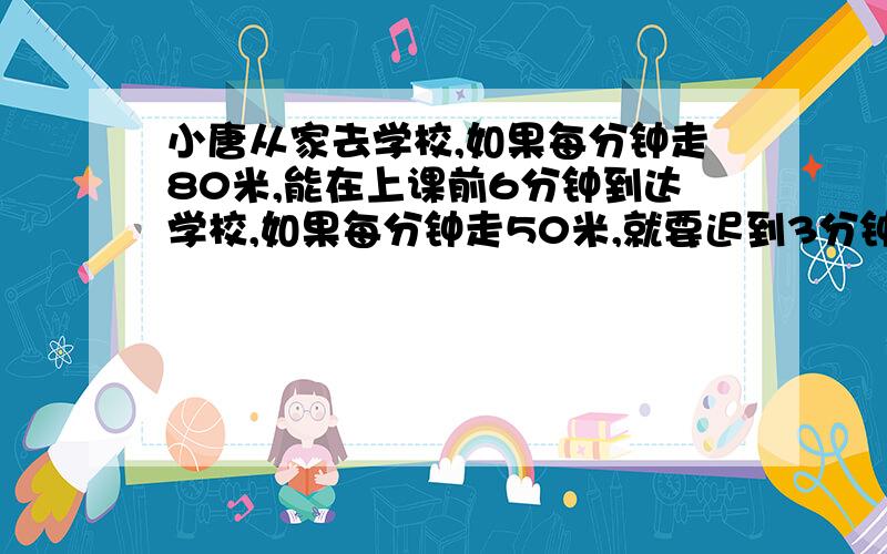 小唐从家去学校,如果每分钟走80米,能在上课前6分钟到达学校,如果每分钟走50米,就要迟到3分钟,那么...