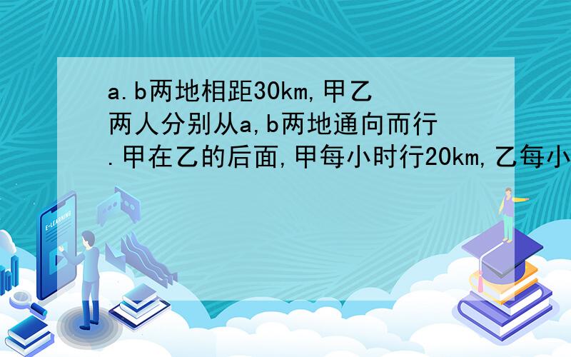 a.b两地相距30km,甲乙两人分别从a,b两地通向而行.甲在乙的后面,甲每小时行20km,乙每小时行15km.