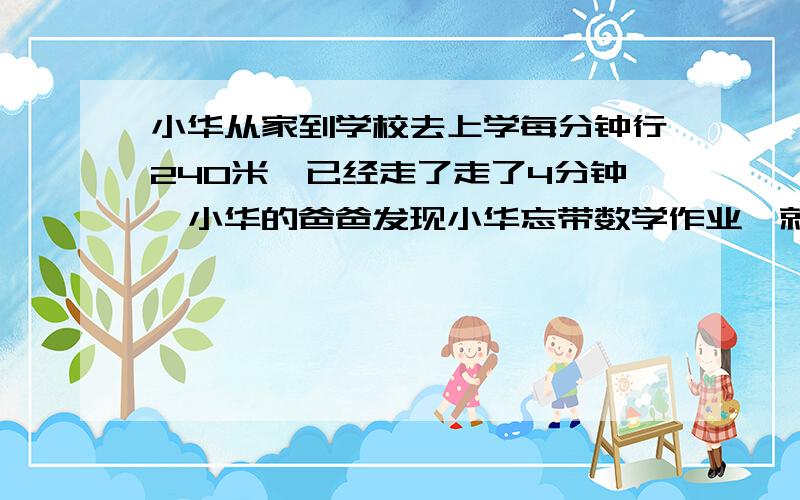 小华从家到学校去上学每分钟行240米,已经走了走了4分钟,小华的爸爸发现小华忘带数学作业,就马上骑自行车