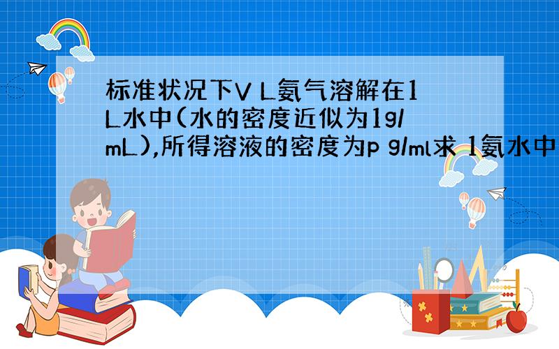 标准状况下V L氨气溶解在1L水中(水的密度近似为1g/mL),所得溶液的密度为p g/ml求 1氨水中溶质质量分数.2