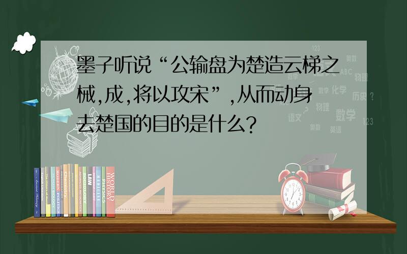 墨子听说“公输盘为楚造云梯之械,成,将以攻宋”,从而动身去楚国的目的是什么?