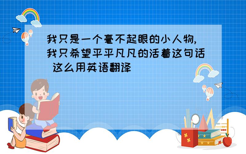 我只是一个毫不起眼的小人物,我只希望平平凡凡的活着这句话 这么用英语翻译