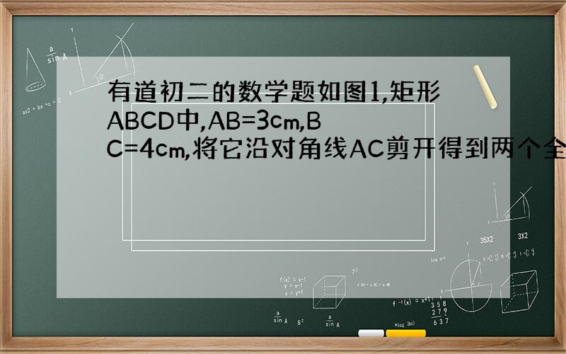 有道初二的数学题如图1,矩形ABCD中,AB=3cm,BC=4cm,将它沿对角线AC剪开得到两个全等的直角三角形△ABC