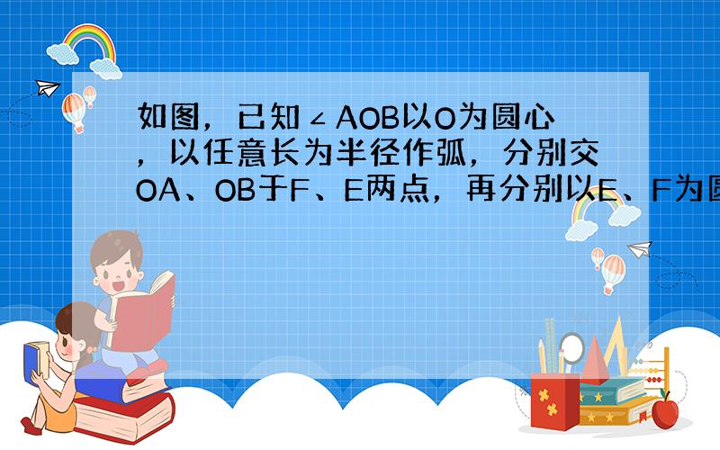 如图，已知∠AOB以O为圆心，以任意长为半径作弧，分别交OA、OB于F、E两点，再分别以E、F为圆心，大于12EF长为半