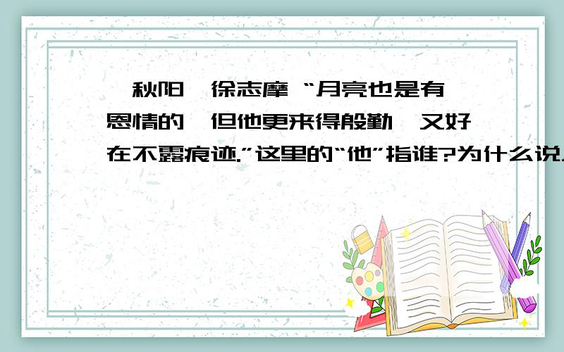 《秋阳》徐志摩 “月亮也是有恩情的,但他更来得殷勤,又好在不露痕迹.”这里的“他”指谁?为什么说月亮也是有恩情的?