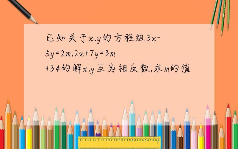 已知关于x.y的方程组3x-5y=2m,2x+7y=3m+34的解x,y互为相反数,求m的值