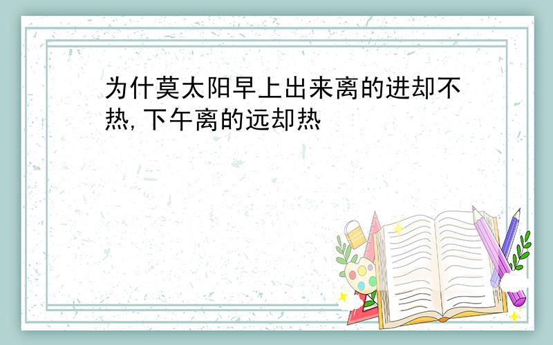 为什莫太阳早上出来离的进却不热,下午离的远却热