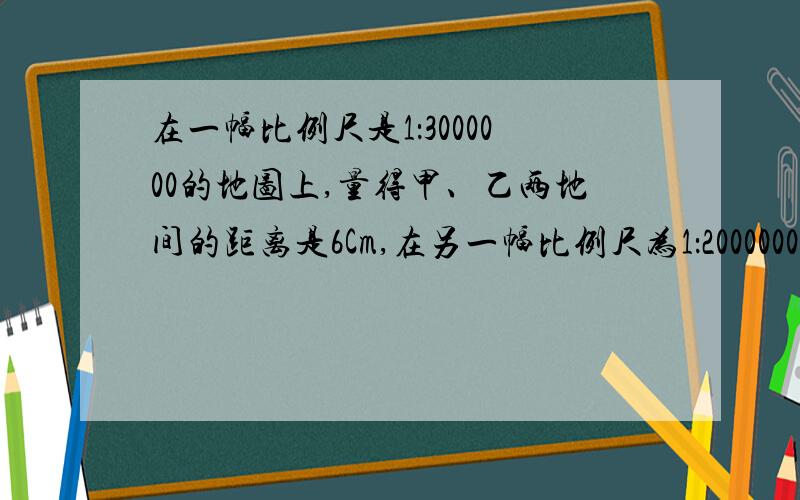 在一幅比例尺是1：3000000的地图上,量得甲、乙两地间的距离是6Cm,在另一幅比例尺为1：2000000的地图上,量