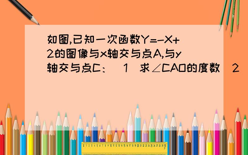 如图,已知一次函数Y=-X+2的图像与x轴交与点A,与y轴交与点C：（1）求∠CAO的度数（2）若将直线y=-x+2沿x