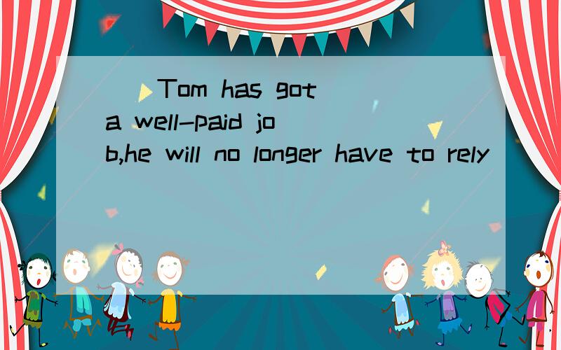 __Tom has got a well-paid job,he will no longer have to rely