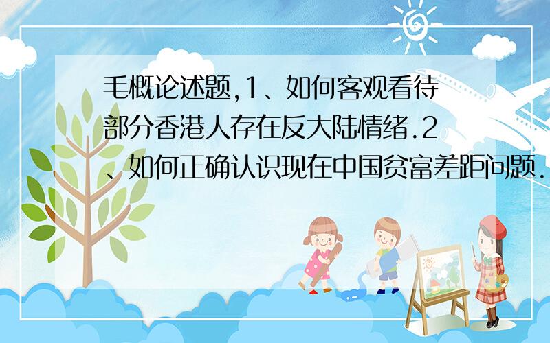 毛概论述题,1、如何客观看待部分香港人存在反大陆情绪.2、如何正确认识现在中国贫富差距问题.