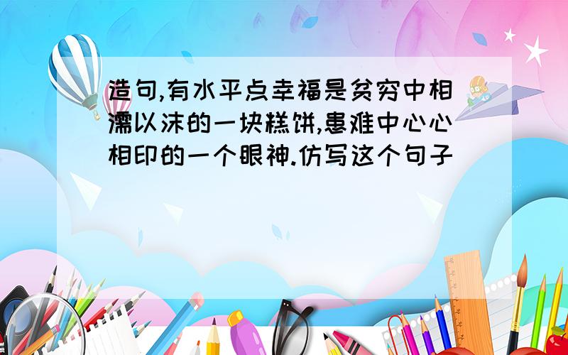 造句,有水平点幸福是贫穷中相濡以沫的一块糕饼,患难中心心相印的一个眼神.仿写这个句子