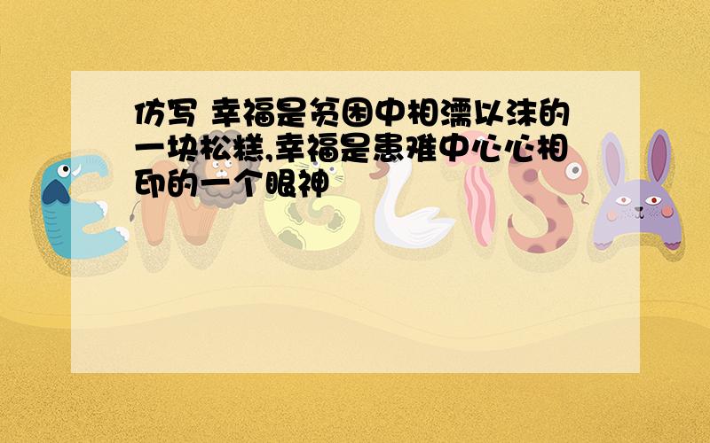 仿写 幸福是贫困中相濡以沫的一块松糕,幸福是患难中心心相印的一个眼神