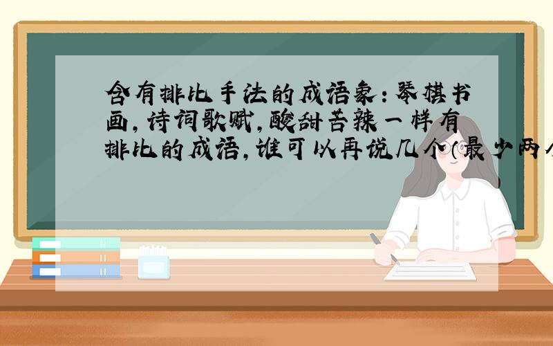 含有排比手法的成语象：琴棋书画,诗词歌赋,酸甜苦辣一样有排比的成语,谁可以再说几个（最少两个）急用!谢谢大家了!急!