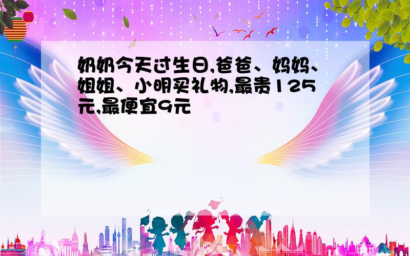 奶奶今天过生日,爸爸、妈妈、姐姐、小明买礼物,最贵125元,最便宜9元