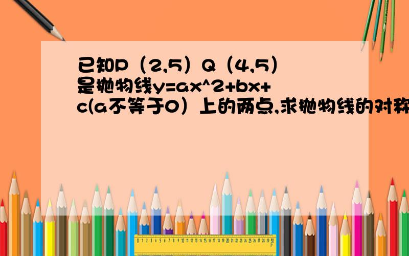 已知P（2,5）Q（4,5）是抛物线y=ax^2+bx+c(a不等于0）上的两点,求抛物线的对称轴.求详细解题方法