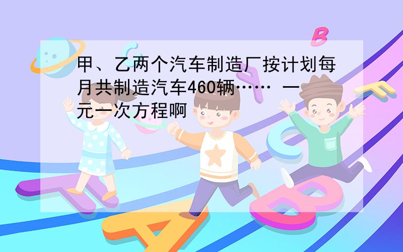 甲、乙两个汽车制造厂按计划每月共制造汽车460辆…… 一元一次方程啊