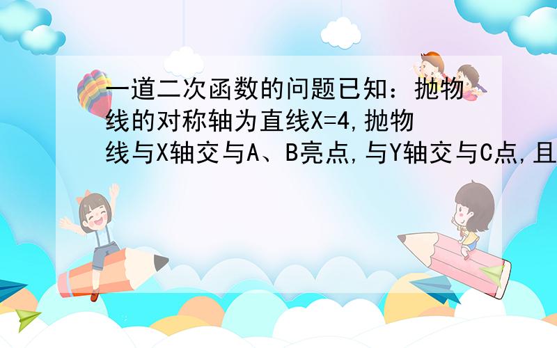 一道二次函数的问题已知：抛物线的对称轴为直线X=4,抛物线与X轴交与A、B亮点,与Y轴交与C点,且A（2,0）,C（0,