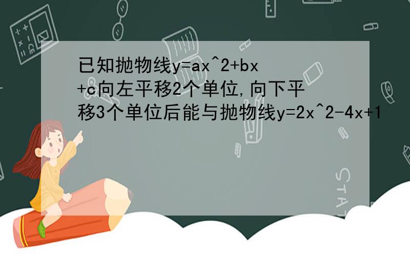 已知抛物线y=ax^2+bx+c向左平移2个单位,向下平移3个单位后能与抛物线y=2x^2-4x+1