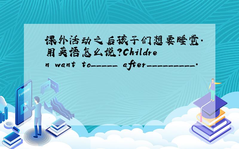 课外活动之后孩子们想要睡觉.用英语怎么说?Children want to_____ after_________.