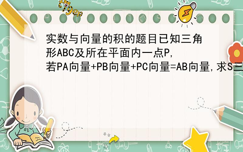 实数与向量的积的题目已知三角形ABC及所在平面内一点P,若PA向量+PB向量+PC向量=AB向量,求S三角形ABP:S三