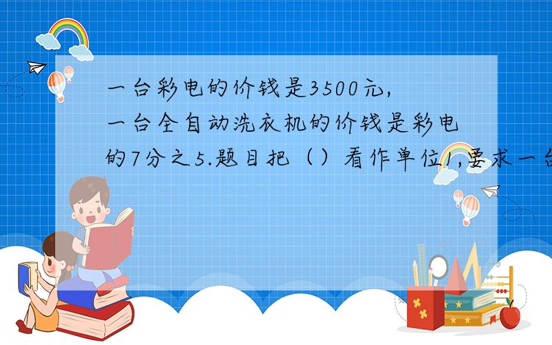 一台彩电的价钱是3500元,一台全自动洗衣机的价钱是彩电的7分之5.题目把（）看作单位1,要求一台全自动洗