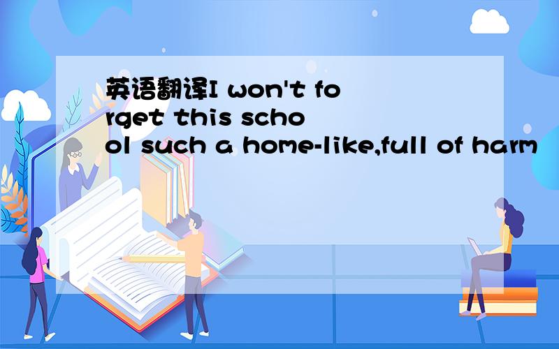 英语翻译I won't forget this school such a home-like,full of harm