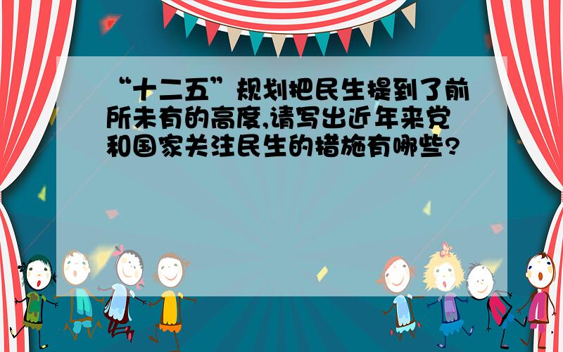 “十二五”规划把民生提到了前所未有的高度,请写出近年来党和国家关注民生的措施有哪些?