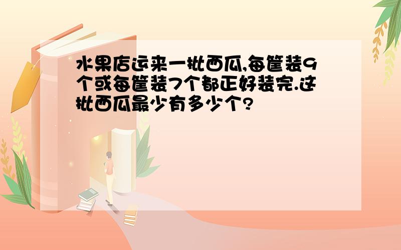 水果店运来一批西瓜,每筐装9个或每筐装7个都正好装完.这批西瓜最少有多少个?