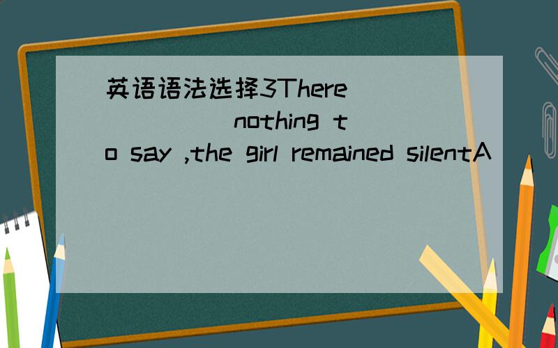 英语语法选择3There ______nothing to say ,the girl remained silentA