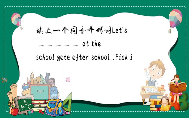 填上一个同音异形词Let's _____ at the school gate after school .Fish i